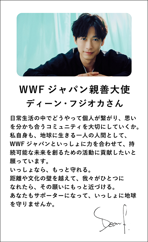 WWFジャパン親善大使ディーン・フジオカさん日常生活の中でどうやって個人が繋がり、思いを分かち合うコミュニティを大切にしていくか。私自身も、地球に生きる一人の人間として、WWFジャパンといっしょに力を合わせて、持続可能な未来を創るための活動に貢献したいと願っています。いっしょなら、もっと守れる。距離や文化の壁を越えて、我々がひとつになれたら、その願いにもっと近づける。あなたもサポーターになって、いっしょに地球を守りませんか。