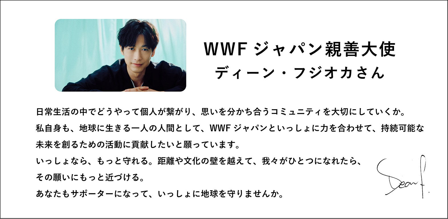 WWFジャパン親善大使ディーン・フジオカさん日常生活の中でどうやって個人が繋がり、思いを分かち合うコミュニティを大切にしていくか。私自身も、地球に生きる一人の人間として、WWFジャパンといっしょに力を合わせて、持続可能な未来を創るための活動に貢献したいと願っています。いっしょなら、もっと守れる。距離や文化の壁を越えて、我々がひとつになれたら、その願いにもっと近づける。あなたもサポーターになって、いっしょに地球を守りませんか。